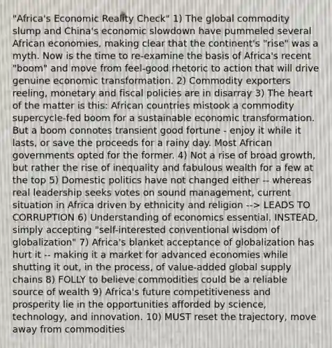 "Africa's Economic Reality Check" 1) The global commodity slump and China's economic slowdown have pummeled several African economies, making clear that the continent's "rise" was a myth. Now is the time to re-examine the basis of Africa's recent "boom" and move from feel-good rhetoric to action that will drive genuine economic transformation. 2) Commodity exporters reeling, monetary and fiscal policies are in disarray 3) The heart of the matter is this: African countries mistook a commodity supercycle-fed boom for a sustainable economic transformation. But a boom connotes transient good fortune - enjoy it while it lasts, or save the proceeds for a rainy day. Most African governments opted for the former. 4) Not a rise of broad growth, but rather the rise of inequality and fabulous wealth for a few at the top 5) Domestic politics have not changed either -- whereas real leadership seeks votes on sound management, current situation in Africa driven by ethnicity and religion --> LEADS TO CORRUPTION 6) Understanding of economics essential. INSTEAD, simply accepting "self-interested conventional wisdom of globalization" 7) Africa's blanket acceptance of globalization has hurt it -- making it a market for advanced economies while shutting it out, in the process, of value-added global supply chains 8) FOLLY to believe commodities could be a reliable source of wealth 9) Africa's future competitiveness and prosperity lie in the opportunities afforded by science, technology, and innovation. 10) MUST reset the trajectory, move away from commodities