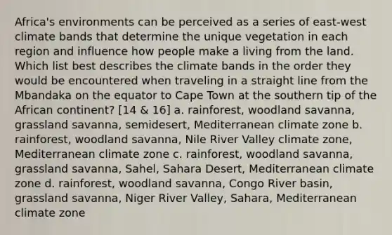 Africa's environments can be perceived as a series of east-west climate bands that determine the unique vegetation in each region and influence how people make a living from the land. Which list best describes the climate bands in the order they would be encountered when traveling in a straight line from the Mbandaka on the equator to Cape Town at the southern tip of the African continent? [14 & 16] a. rainforest, woodland savanna, grassland savanna, semidesert, Mediterranean climate zone b. rainforest, woodland savanna, Nile River Valley climate zone, Mediterranean climate zone c. rainforest, woodland savanna, grassland savanna, Sahel, Sahara Desert, Mediterranean climate zone d. rainforest, woodland savanna, Congo River basin, grassland savanna, Niger River Valley, Sahara, Mediterranean climate zone