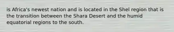 is Africa's newest nation and is located in the Shel region that is the transition between the Shara Desert and the humid equatorial regions to the south.