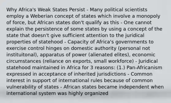 Why Africa's Weak States Persist - Many political scientists employ a Weberian concept of states which involve a monopoly of force, but African states don't qualify as this - One cannot explain the persistence of some states by using a concept of the state that doesn't give sufficient attention to the juridical properties of statehood - Capacity of Africa's governments to exercise control hinges on domestic authority (personal not instituitonal), apparatus of power (alienated elites), economic circumstances (reliance on exports, small workforce) - Juridical statehood maintained in Africa for 3 reasons: (1.) Pan-Africanism expressed in acceptance of inherited jurisdictions - Common interest in support of international rules because of common vulnerability of states - African states became independent when international system was highly organized