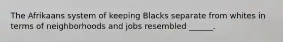 The Afrikaans system of keeping Blacks separate from whites in terms of neighborhoods and jobs resembled ______.