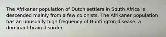 The Afrikaner population of Dutch settlers in South Africa is descended mainly from a few colonists. The Afrikaner population has an unusually high frequency of Huntington disease, a dominant brain disorder.