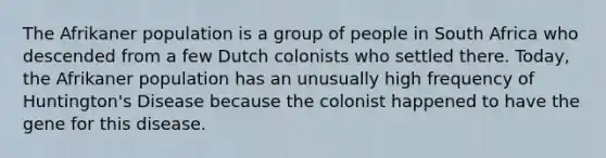 The Afrikaner population is a group of people in South Africa who descended from a few Dutch colonists who settled there. Today, the Afrikaner population has an unusually high frequency of Huntington's Disease because the colonist happened to have the gene for this disease.