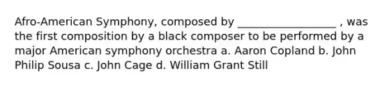 Afro-American Symphony, composed by __________________ , was the first composition by a black composer to be performed by a major American symphony orchestra a. Aaron Copland b. John Philip Sousa c. John Cage d. William Grant Still