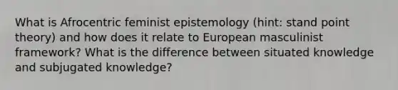 What is Afrocentric feminist epistemology (hint: stand point theory) and how does it relate to European masculinist framework? What is the difference between situated knowledge and subjugated knowledge?