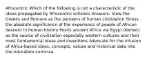 Afrocentric Which of the following is not a characteristic of the ideas propagated by Afrocentric scholars Answers: View the Greeks and Romans as the pioneers of human civilization Stress the absolute significance of the experience of people of African descent in human history Posits ancient Africa via Egypt (Kemet) as the source of civilization especially western cultures and their most fundamental ideas and inventions Advocate for the infusion of Africa-based ideas, concepts, values and historical data into the education curricula