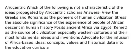 Afrocentric Which of the following is not a characteristic of the ideas propagated by Afrocentric scholars Answers: View the Greeks and Romans as the pioneers of human civilization Stress the absolute significance of the experience of people of African descent in human history Posits ancient Africa via Egypt (Kemet) as the source of civilization especially western cultures and their most fundamental ideas and inventions Advocate for the infusion of Africa-based ideas, concepts, values and historical data into the education curricula