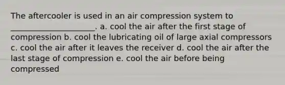 The aftercooler is used in an air compression system to _____________________. a. cool the air after the first stage of compression b. cool the lubricating oil of large axial compressors c. cool the air after it leaves the receiver d. cool the air after the last stage of compression e. cool the air before being compressed