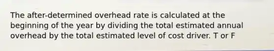 The after-determined overhead rate is calculated at the beginning of the year by dividing the total estimated annual overhead by the total estimated level of cost driver. T or F