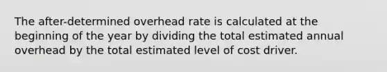 The after-determined overhead rate is calculated at the beginning of the year by dividing the total estimated annual overhead by the total estimated level of cost driver.