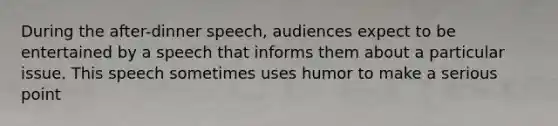 During the after-dinner speech, audiences expect to be entertained by a speech that informs them about a particular issue. This speech sometimes uses humor to make a serious point