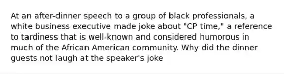 At an after-dinner speech to a group of black professionals, a white business executive made joke about "CP time," a reference to tardiness that is well-known and considered humorous in much of the African American community. Why did the dinner guests not laugh at the speaker's joke