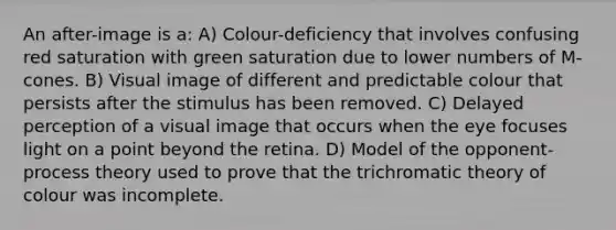 An after-image is a: A) Colour-deficiency that involves confusing red saturation with green saturation due to lower numbers of M-cones. B) Visual image of different and predictable colour that persists after the stimulus has been removed. C) Delayed perception of a visual image that occurs when the eye focuses light on a point beyond the retina. D) Model of the opponent-process theory used to prove that the trichromatic theory of colour was incomplete.