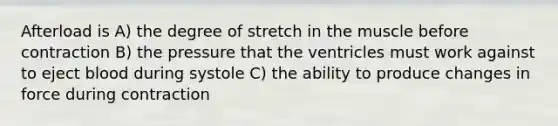 Afterload is A) the degree of stretch in the muscle before contraction B) the pressure that the ventricles must work against to eject blood during systole C) the ability to produce changes in force during contraction