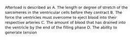 Afterload is described as A. The length or degree of stretch of the sarcomeres in the ventricular cells before they contract B. The force the ventricles must overcome to eject blood into their respective arteries C. The amount of blood that has drained into the ventricle by the end of the filling phase D. The ability to generate tension