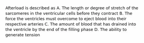 Afterload is described as A. The length or degree of stretch of the sarcomeres in the ventricular cells before they contract B. The force the ventricles must overcome to eject blood into their respective arteries C. The amount of blood that has drained into the ventricle by the end of the filling phase D. The ability to generate tension