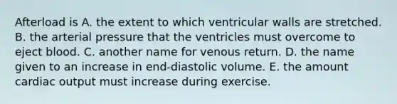 Afterload is A. the extent to which ventricular walls are stretched. B. the arterial pressure that the ventricles must overcome to eject blood. C. another name for venous return. D. the name given to an increase in end-diastolic volume. E. the amount cardiac output must increase during exercise.