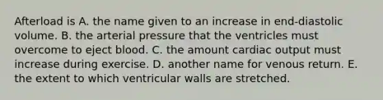 Afterload is A. the name given to an increase in end-diastolic volume. B. the arterial pressure that the ventricles must overcome to eject blood. C. the amount cardiac output must increase during exercise. D. another name for venous return. E. the extent to which ventricular walls are stretched.