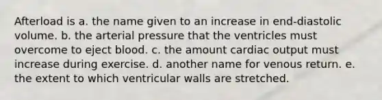 Afterload is a. the name given to an increase in end-diastolic volume. b. the arterial pressure that the ventricles must overcome to eject blood. c. the amount cardiac output must increase during exercise. d. another name for venous return. e. the extent to which ventricular walls are stretched.