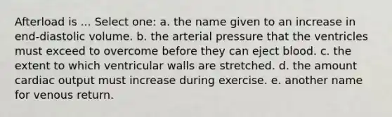 Afterload is ... Select one: a. the name given to an increase in end-diastolic volume. b. the arterial pressure that the ventricles must exceed to overcome before they can eject blood. c. the extent to which ventricular walls are stretched. d. the amount cardiac output must increase during exercise. e. another name for venous return.