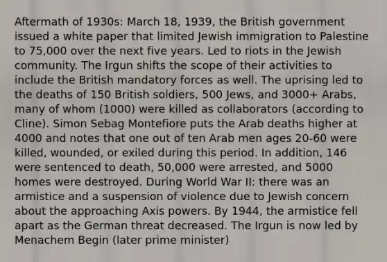 Aftermath of 1930s: March 18, 1939, the British government issued a white paper that limited Jewish immigration to Palestine to 75,000 over the next five years. Led to riots in the Jewish community. The Irgun shifts the scope of their activities to include the British mandatory forces as well. The uprising led to the deaths of 150 British soldiers, 500 Jews, and 3000+ Arabs, many of whom (1000) were killed as collaborators (according to Cline). Simon Sebag Montefiore puts the Arab deaths higher at 4000 and notes that one out of ten Arab men ages 20-60 were killed, wounded, or exiled during this period. In addition, 146 were sentenced to death, 50,000 were arrested, and 5000 homes were destroyed. During World War II: there was an armistice and a suspension of violence due to Jewish concern about the approaching Axis powers. By 1944, the armistice fell apart as the German threat decreased. The Irgun is now led by Menachem Begin (later prime minister)