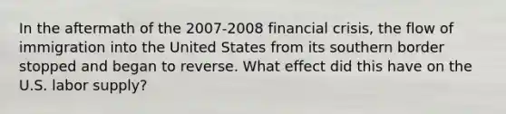 In the aftermath of the 2007-2008 financial crisis, the flow of immigration into the United States from its southern border stopped and began to reverse. What effect did this have on the U.S. labor supply?