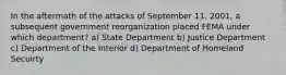 In the aftermath of the attacks of September 11, 2001, a subsequent government reorganization placed FEMA under which department? a) State Department b) Justice Department c) Department of the Interior d) Department of Homeland Secuirty