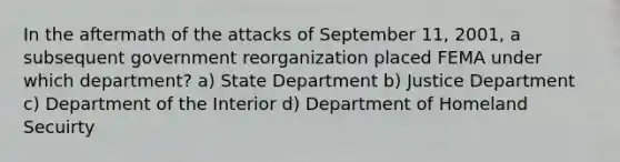 In the aftermath of the attacks of September 11, 2001, a subsequent government reorganization placed FEMA under which department? a) State Department b) Justice Department c) Department of the Interior d) Department of Homeland Secuirty