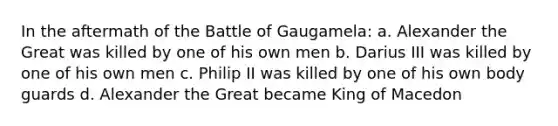 In the aftermath of the Battle of Gaugamela: a. Alexander the Great was killed by one of his own men b. Darius III was killed by one of his own men c. Philip II was killed by one of his own body guards d. Alexander the Great became King of Macedon