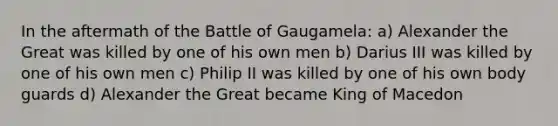 In the aftermath of the Battle of Gaugamela: a) Alexander the Great was killed by one of his own men b) Darius III was killed by one of his own men c) Philip II was killed by one of his own body guards d) Alexander the Great became King of Macedon