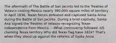 The aftermath of The Battle of San Jacinto led to the Treaties of Velasco costing Mexico nearly 390,000 square miles of territory . In April 1836, Texan forces defeated and captured Santa Anna during the Battle of San Jacinto. During a brief captivity, Santa Ana signed the Treaties of Velasco recognizing Texan independence from Mexico. ---What controversy followed -US claiming Texas territory Why did Texas flag have 1824? That's when they stood up against the reforms of Santa Anna