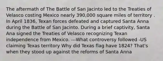 The aftermath of The Battle of San Jacinto led to the Treaties of Velasco costing Mexico nearly 390,000 square miles of territory . In April 1836, Texan forces defeated and captured Santa Anna during the Battle of San Jacinto. During a brief captivity, Santa Ana signed the Treaties of Velasco recognizing Texan independence from Mexico. ---What controversy followed -US claiming Texas territory Why did Texas flag have 1824? That's when they stood up against the reforms of Santa Anna