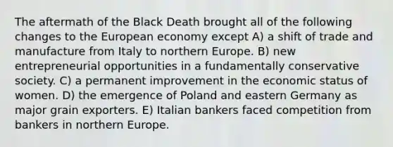 The aftermath of the Black Death brought all of the following changes to the European economy except A) a shift of trade and manufacture from Italy to northern Europe. B) new entrepreneurial opportunities in a fundamentally conservative society. C) a permanent improvement in the economic status of women. D) the emergence of Poland and eastern Germany as major grain exporters. E) Italian bankers faced competition from bankers in northern Europe.