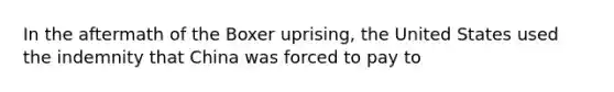 In the aftermath of the Boxer uprising, the United States used the indemnity that China was forced to pay to