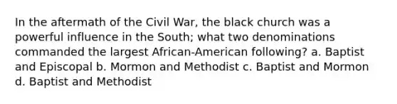 In the aftermath of the Civil War, the black church was a powerful influence in the South; what two denominations commanded the largest African-American following? a. Baptist and Episcopal b. Mormon and Methodist c. Baptist and Mormon d. Baptist and Methodist