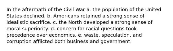 In the aftermath of the Civil War a. the population of the United States declined. b. Americans retained a strong sense of idealistic sacrifice. c. the North developed a strong sense of moral superiority. d. concern for racial questions took precedence over economics. e. waste, speculation, and corruption afflicted both business and government.