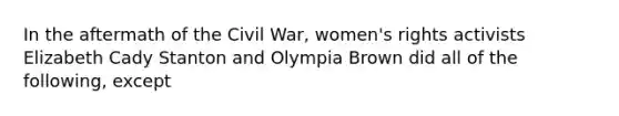 In the aftermath of the Civil War, women's rights activists Elizabeth Cady Stanton and Olympia Brown did all of the following, except