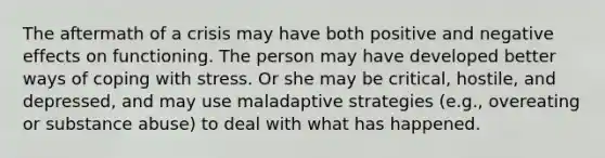 The aftermath of a crisis may have both positive and negative effects on functioning. The person may have developed better ways of coping with stress. Or she may be critical, hostile, and depressed, and may use maladaptive strategies (e.g., overeating or substance abuse) to deal with what has happened.