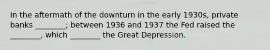 In the aftermath of the downturn in the early 1930s, private banks ________; between 1936 and 1937 the Fed raised the ________, which ________ the Great Depression.