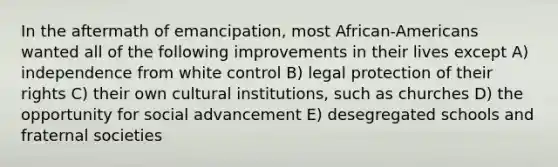 In the aftermath of emancipation, most African-Americans wanted all of the following improvements in their lives except A) independence from white control B) legal protection of their rights C) their own cultural institutions, such as churches D) the opportunity for social advancement E) desegregated schools and fraternal societies