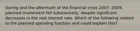 During and the aftermath of the financial crisis 2007 -2009, planned investment fell substantially, despite significant decreases in the real interest rate. Which of the following related to the planned spending function and could explain this?