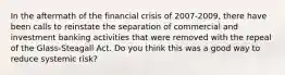 In the aftermath of the financial crisis of 2007-2009, there have been calls to reinstate the separation of commercial and investment banking activities that were removed with the repeal of the Glass-Steagall Act. Do you think this was a good way to reduce systemic risk?