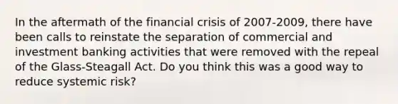 In the aftermath of the financial crisis of 2007-2009, there have been calls to reinstate the separation of commercial and investment banking activities that were removed with the repeal of the Glass-Steagall Act. Do you think this was a good way to reduce systemic risk?