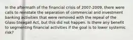 In the aftermath of the financial crisis of 2007-2009, there were calls to reinstate the separation of commercial and investment banking activities that were removed with the repeal of the Glass-Steagall Act, but this did not happen. Is there any benefit to segmenting financial activities if the goal is to lower systemic risk?