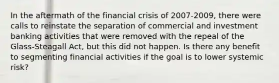 In the aftermath of the financial crisis of 2007-2009, there were calls to reinstate the separation of commercial and investment banking activities that were removed with the repeal of the Glass-Steagall Act, but this did not happen. Is there any benefit to segmenting financial activities if the goal is to lower systemic risk?