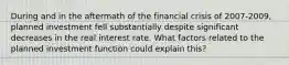 During and in the aftermath of the financial crisis of 2007-2009, planned investment fell substantially despite significant decreases in the real interest rate. What factors related to the planned investment function could explain this?