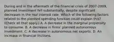 During and in the aftermath of the financial crisis of​ 2007-2009, planned investment fell​ substantially, despite significant decreases in the real interest rate. Which of the following factors related to the planned spending function could explain​ this? ​ (Check all that​ apply.) A. A decrease in the marginal propensity to consume. B. A decrease in​ firms' planned autonomous investment. C. A decrease in autonomous net exports. D. An increase in financial frictions.