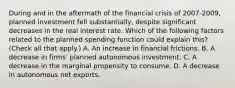 During and in the aftermath of the financial crisis of​ 2007-2009, planned investment fell​ substantially, despite significant decreases in the real interest rate. Which of the following factors related to the planned spending function could explain​ this? ​ (Check all that​ apply.) A. An increase in financial frictions. B. A decrease in​ firms' planned autonomous investment. C. A decrease in the marginal propensity to consume. D. A decrease in autonomous net exports.