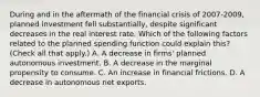 During and in the aftermath of the financial crisis of​ 2007-2009, planned investment fell​ substantially, despite significant decreases in the real interest rate. Which of the following factors related to the planned spending function could explain​ this? ​ (Check all that​ apply.) A. A decrease in​ firms' planned autonomous investment. B. A decrease in the marginal propensity to consume. C. An increase in financial frictions. D. A decrease in autonomous net exports.