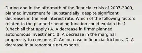 During and in the aftermath of the financial crisis of​ 2007-2009, planned investment fell​ substantially, despite significant decreases in the real interest rate. Which of the following factors related to the planned spending function could explain​ this? ​ (Check all that​ apply.) A. A decrease in​ firms' planned autonomous investment. B. A decrease in the marginal propensity to consume. C. An increase in financial frictions. D. A decrease in autonomous net exports.